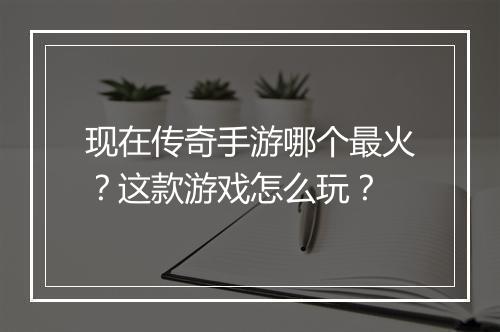 现在传奇手游哪个最火？这款游戏怎么玩？