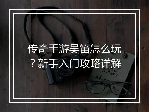 传奇手游吴笛怎么玩？新手入门攻略详解