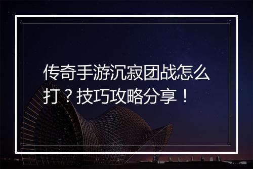 传奇手游沉寂团战怎么打？技巧攻略分享！