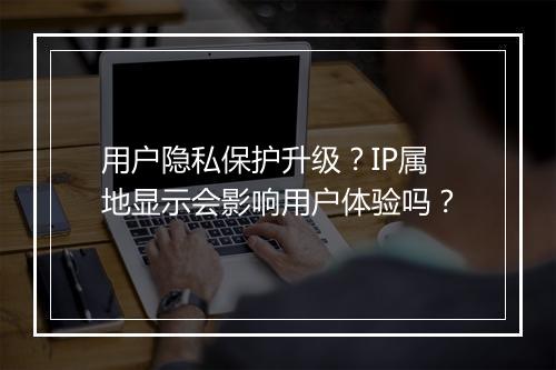 用户隐私保护升级？IP属地显示会影响用户体验吗？