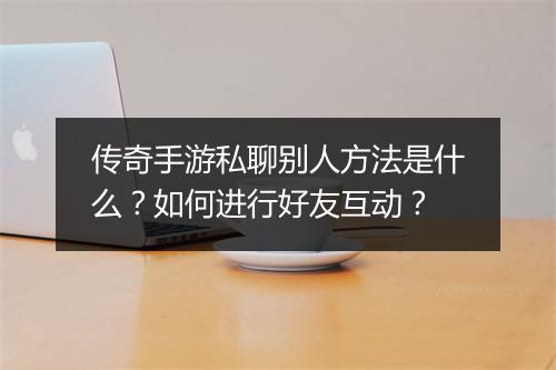 传奇手游私聊别人方法是什么？如何进行好友互动？