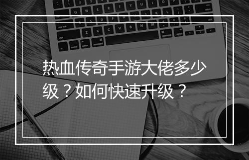 热血传奇手游大佬多少级？如何快速升级？