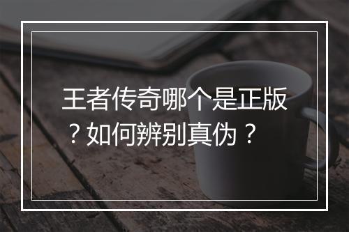 王者传奇哪个是正版？如何辨别真伪？