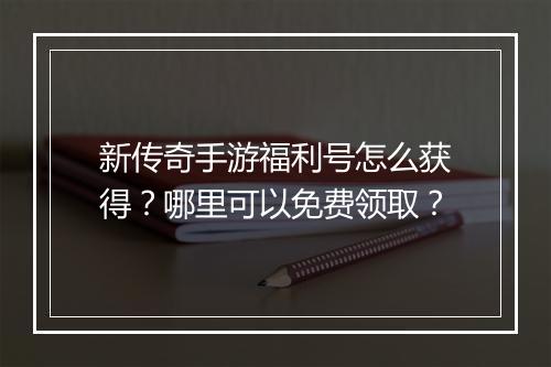 新传奇手游福利号怎么获得？哪里可以免费领取？