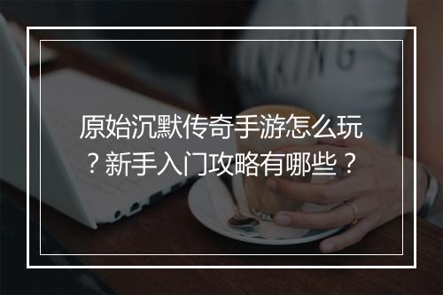 原始沉默传奇手游怎么玩？新手入门攻略有哪些？
