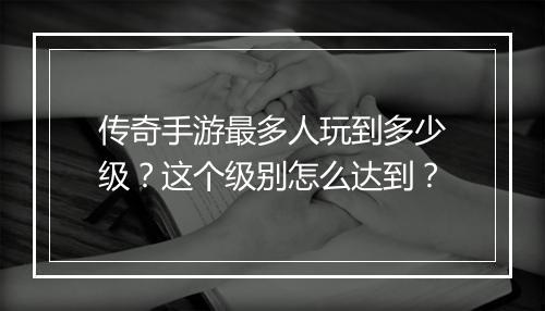 传奇手游最多人玩到多少级？这个级别怎么达到？