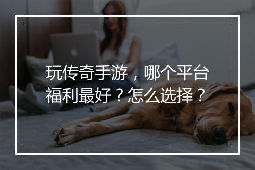 玩传奇手游，哪个平台福利最好？怎么选择？
