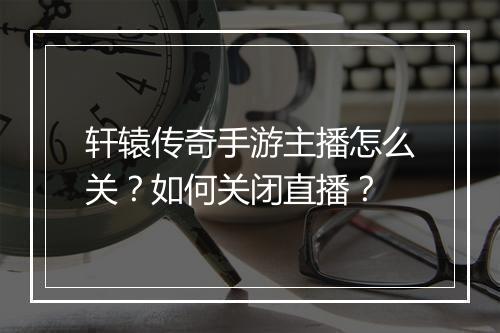 轩辕传奇手游主播怎么关？如何关闭直播？