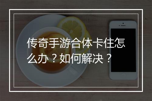 传奇手游合体卡住怎么办？如何解决？