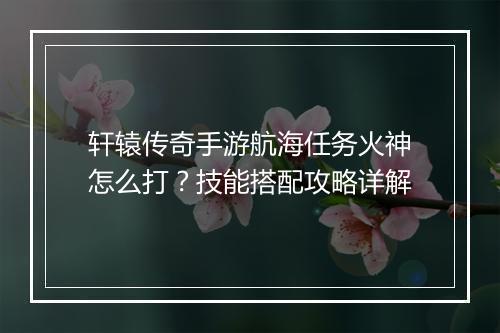 轩辕传奇手游航海任务火神怎么打？技能搭配攻略详解