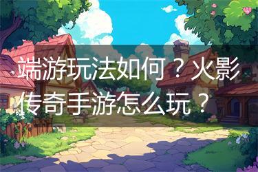 端游玩法如何？火影传奇手游怎么玩？
