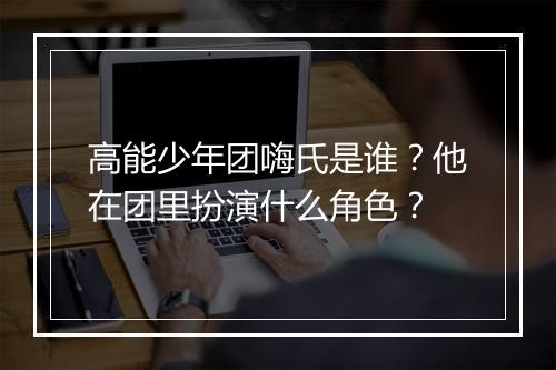 高能少年团嗨氏是谁？他在团里扮演什么角色？