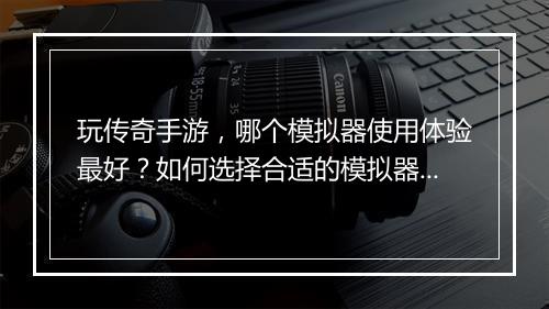 玩传奇手游，哪个模拟器使用体验最好？如何选择合适的模拟器？