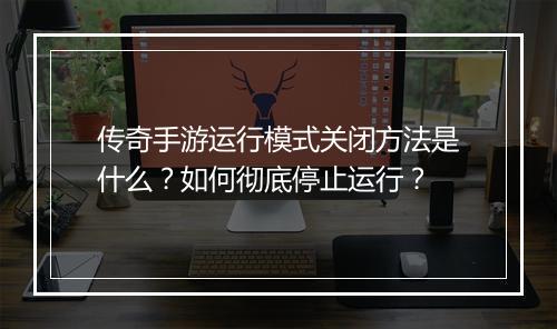 传奇手游运行模式关闭方法是什么？如何彻底停止运行？