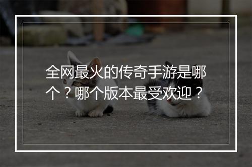 全网最火的传奇手游是哪个？哪个版本最受欢迎？
