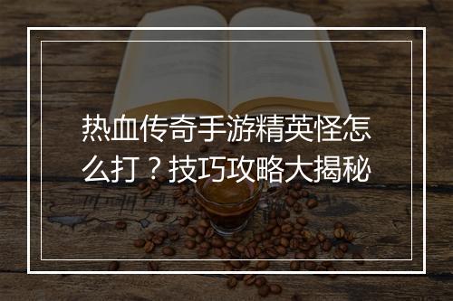热血传奇手游精英怪怎么打？技巧攻略大揭秘