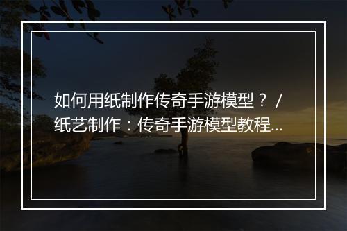 如何用纸制作传奇手游模型？／ 纸艺制作：传奇手游模型教程分享？