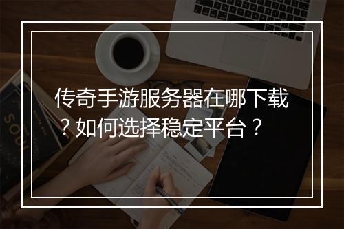 传奇手游服务器在哪下载？如何选择稳定平台？