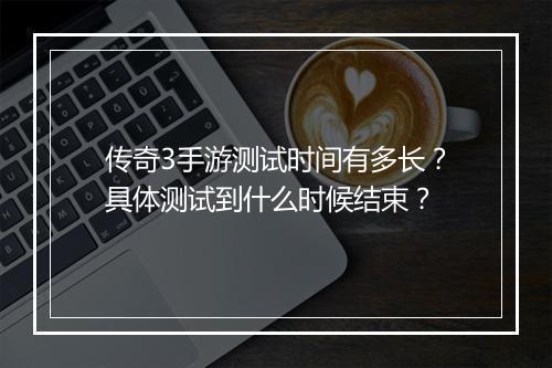 传奇3手游测试时间有多长？具体测试到什么时候结束？
