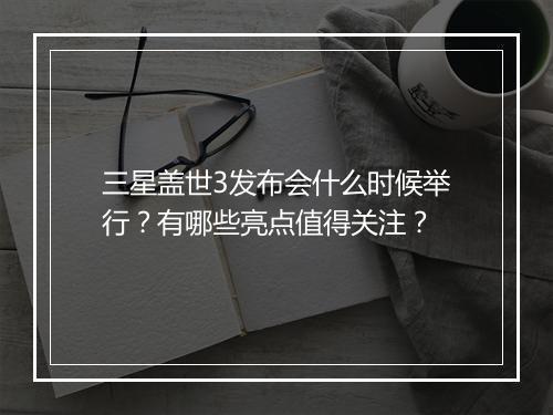 三星盖世3发布会什么时候举行？有哪些亮点值得关注？