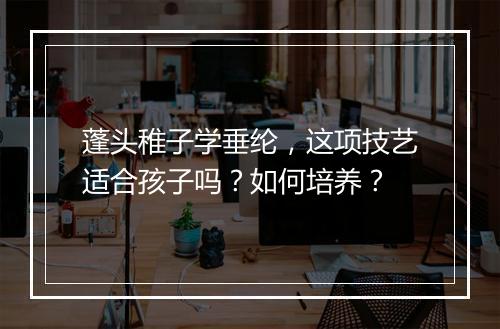 蓬头稚子学垂纶，这项技艺适合孩子吗？如何培养？