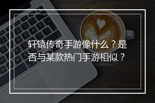 轩辕传奇手游像什么？是否与某款热门手游相似？