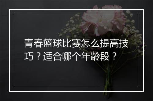 青春篮球比赛怎么提高技巧？适合哪个年龄段？