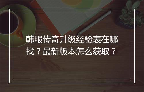 韩服传奇升级经验表在哪找？最新版本怎么获取？