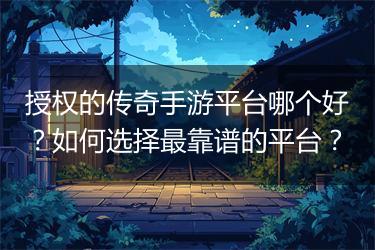 授权的传奇手游平台哪个好？如何选择最靠谱的平台？