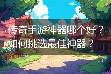 传奇手游神器哪个好？如何挑选最佳神器？