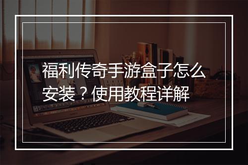 福利传奇手游盒子怎么安装？使用教程详解