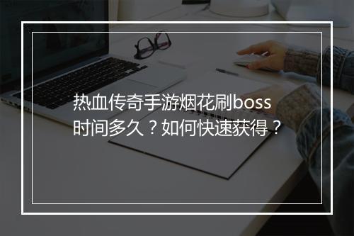 热血传奇手游烟花刷boss时间多久？如何快速获得？