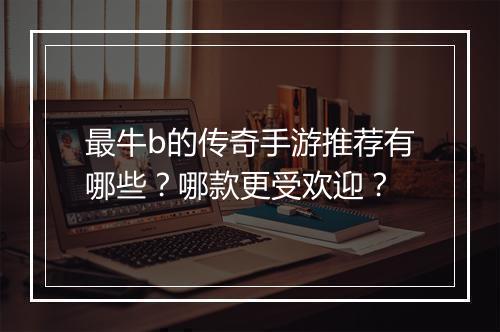 最牛b的传奇手游推荐有哪些？哪款更受欢迎？