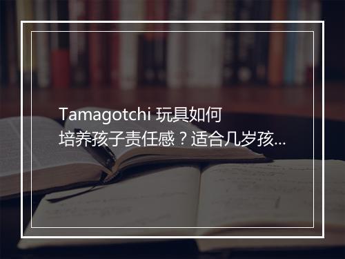 Tamagotchi 玩具如何培养孩子责任感？适合几岁孩子玩？