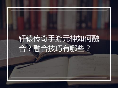 轩辕传奇手游元神如何融合？融合技巧有哪些？