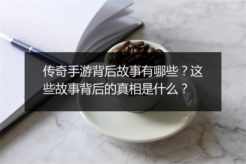 传奇手游背后故事有哪些？这些故事背后的真相是什么？