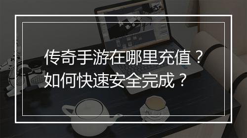 传奇手游在哪里充值？如何快速安全完成？