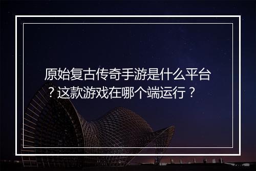 原始复古传奇手游是什么平台？这款游戏在哪个端运行？
