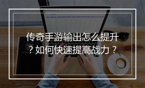 传奇手游输出怎么提升？如何快速提高战力？