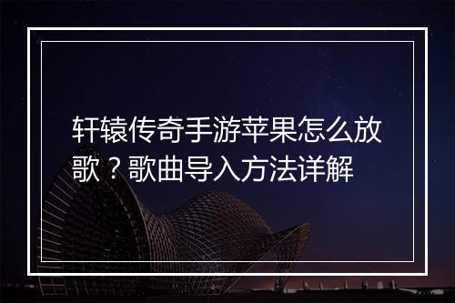 轩辕传奇手游苹果怎么放歌？歌曲导入方法详解