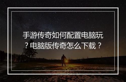 手游传奇如何配置电脑玩？电脑版传奇怎么下载？