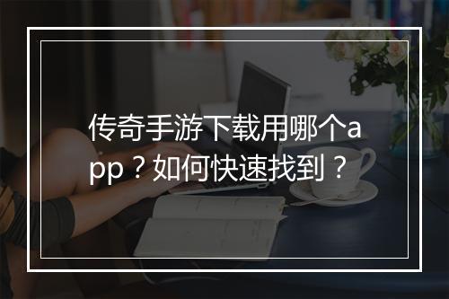 传奇手游下载用哪个app？如何快速找到？
