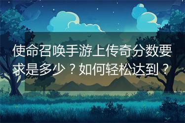 使命召唤手游上传奇分数要求是多少？如何轻松达到？