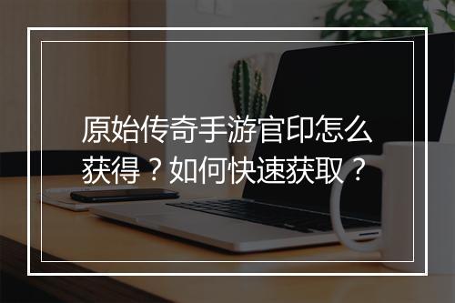 原始传奇手游官印怎么获得？如何快速获取？