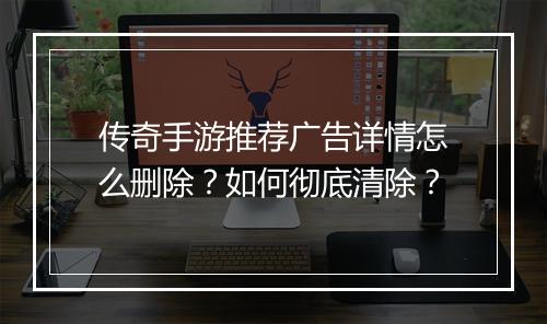 传奇手游推荐广告详情怎么删除？如何彻底清除？