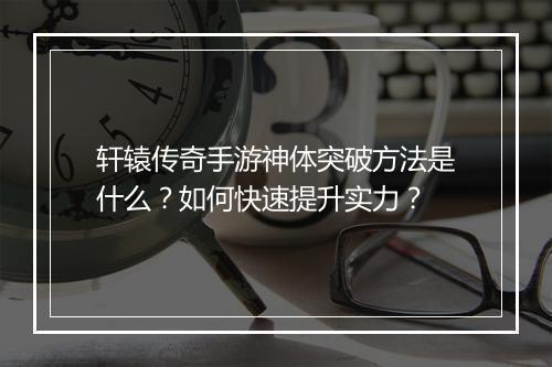 轩辕传奇手游神体突破方法是什么？如何快速提升实力？