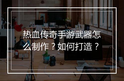 热血传奇手游武器怎么制作？如何打造？