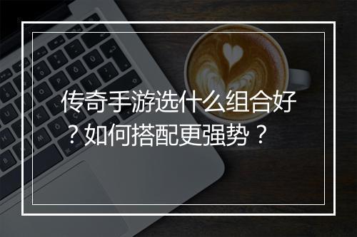 传奇手游选什么组合好？如何搭配更强势？