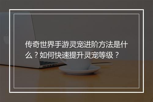传奇世界手游灵宠进阶方法是什么？如何快速提升灵宠等级？