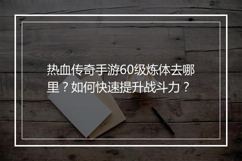 热血传奇手游60级炼体去哪里？如何快速提升战斗力？